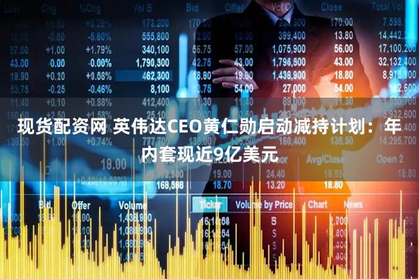 现货配资网 英伟达CEO黄仁勋启动减持计划：年内套现近9亿美元