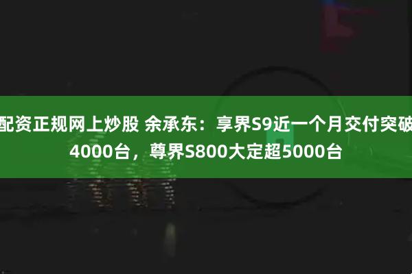 配资正规网上炒股 余承东：享界S9近一个月交付突破4000台，尊界S800大定超5000台