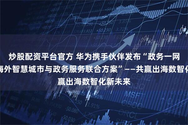 炒股配资平台官方 华为携手伙伴发布“政务一网通军团海外智慧城市与政务服务联合方案”——共赢出海数智化新未来