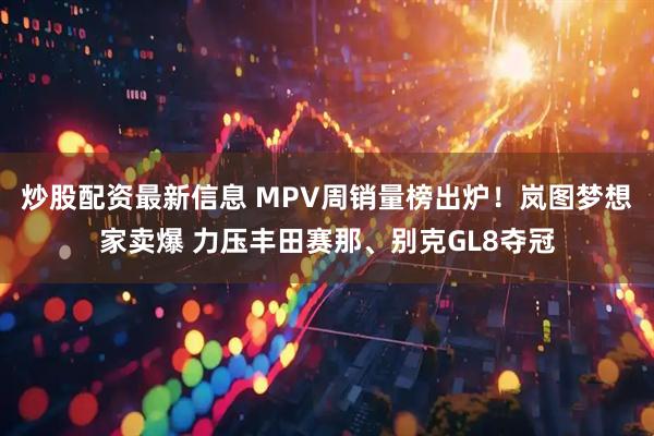 炒股配资最新信息 MPV周销量榜出炉！岚图梦想家卖爆 力压丰田赛那、别克GL8夺冠