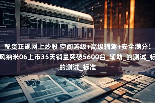 配资正规网上炒股 空间越级+高级辅驾+安全满分！东风纳米06上市35天销量突破5600台_辅助_的测试_标准