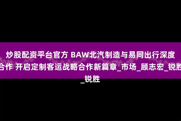 炒股配资平台官方 BAW北汽制造与易同出行深度合作 开启定制客运战略合作新篇章_市场_顾志宏_锐胜