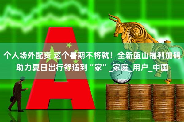 个人场外配资 这个暑期不将就！全新蓝山福利加码助力夏日出行舒适到“家”_家庭_用户_中国