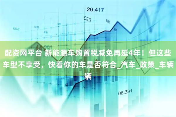 配资网平台 新能源车购置税减免再延4年！但这些车型不享受，快看你的车是否符合_汽车_政策_车辆