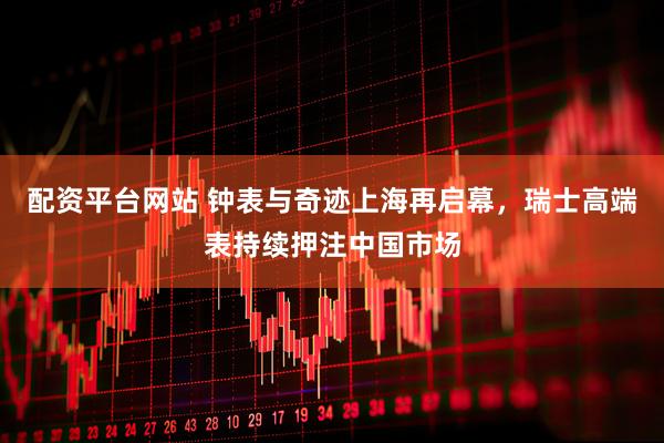 配资平台网站 钟表与奇迹上海再启幕，瑞士高端表持续押注中国市场