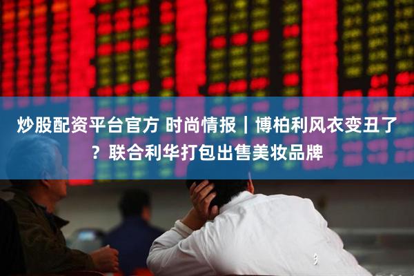 炒股配资平台官方 时尚情报｜博柏利风衣变丑了？联合利华打包出售美妆品牌