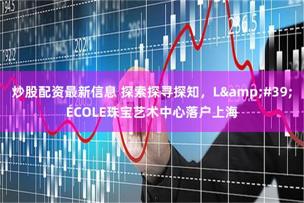 炒股配资最新信息 探索探寻探知，L&#39;ÉCOLE珠宝艺术中心落户上海