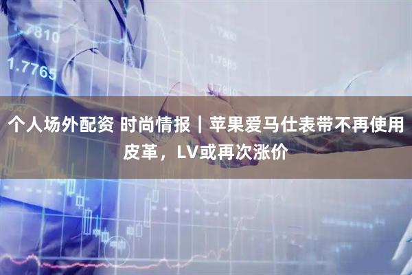个人场外配资 时尚情报｜苹果爱马仕表带不再使用皮革，LV或再次涨价