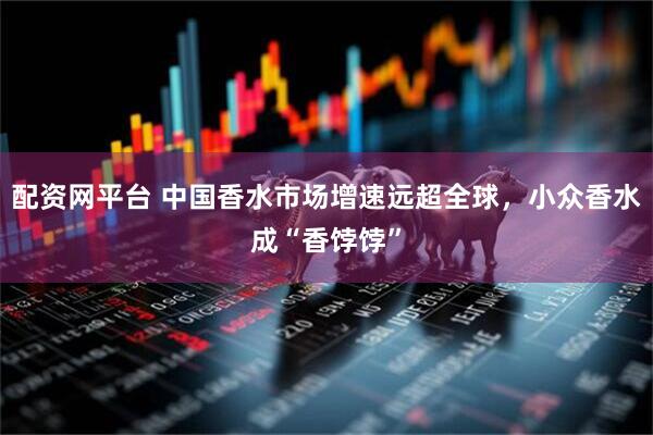 配资网平台 中国香水市场增速远超全球，小众香水成“香饽饽”