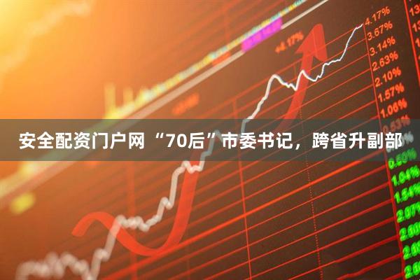 安全配资门户网 “70后”市委书记，跨省升副部