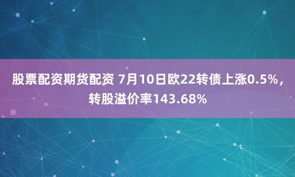 股票配资期货配资 7月10日欧22转债上涨0.5%，转股溢价率143.68%
