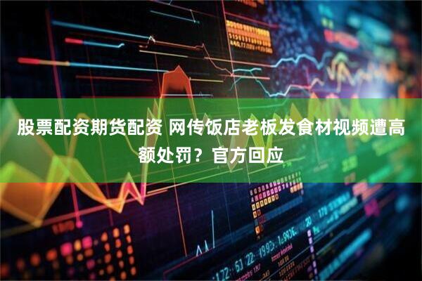 股票配资期货配资 网传饭店老板发食材视频遭高额处罚？官方回应