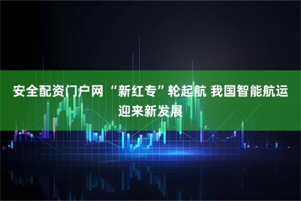 安全配资门户网 “新红专”轮起航 我国智能航运迎来新发展