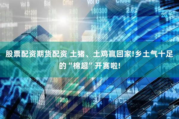 股票配资期货配资 土猪、土鸡赢回家!乡土气十足的“棉超”开赛啦!