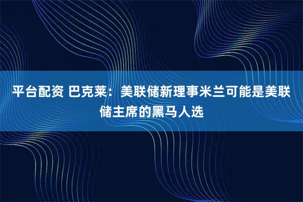 平台配资 巴克莱：美联储新理事米兰可能是美联储主席的黑马人选