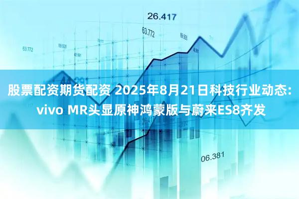 股票配资期货配资 2025年8月21日科技行业动态: vivo MR头显原神鸿蒙版与蔚来ES8齐发