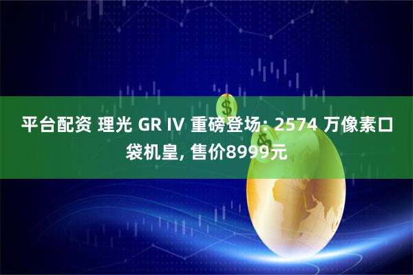 平台配资 理光 GR IV 重磅登场: 2574 万像素口袋机皇, 售价8999元