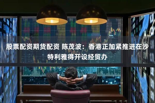 股票配资期货配资 陈茂波：香港正加紧推进在沙特利雅得开设经贸办