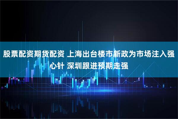 股票配资期货配资 上海出台楼市新政为市场注入强心针 深圳跟进预期走强
