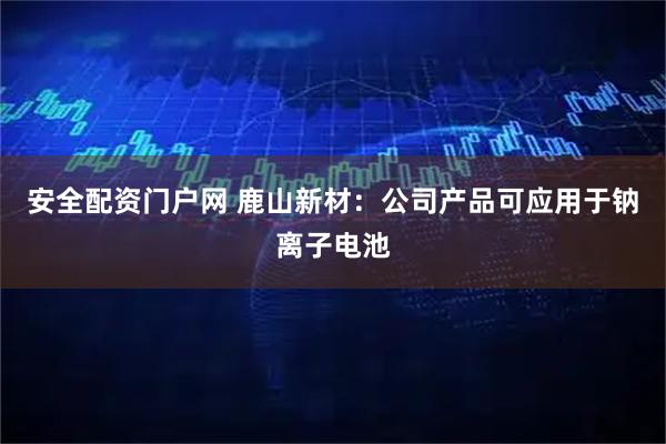 安全配资门户网 鹿山新材：公司产品可应用于钠离子电池