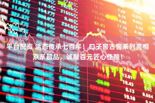 平台配资 活态传承七百年！口子窖古窖系列亮相京东超品，诚献百元匠心佳酿！