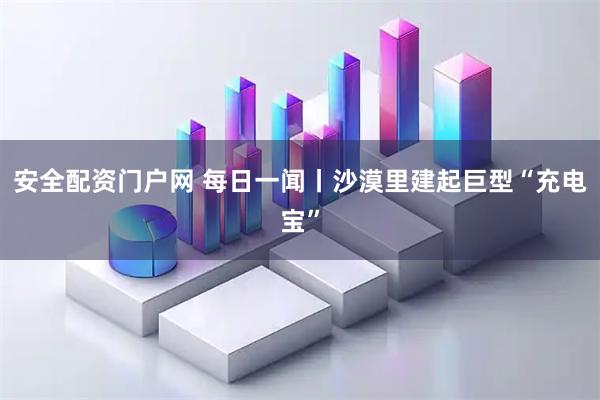 安全配资门户网 每日一闻丨沙漠里建起巨型“充电宝”