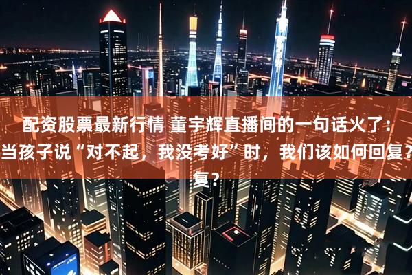 配资股票最新行情 董宇辉直播间的一句话火了：当孩子说“对不起，我没考好”时，我们该如何回复？
