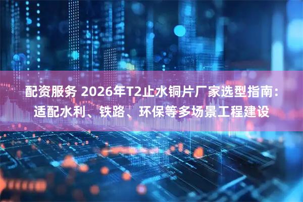 配资服务 2026年T2止水铜片厂家选型指南：适配水利、铁路、环保等多场景工程建设