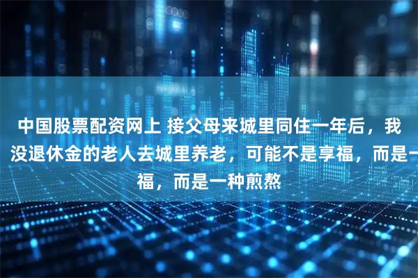 中国股票配资网上 接父母来城里同住一年后，我才发现：没退休金的老人去城里养老，可能不是享福，而是一种煎熬