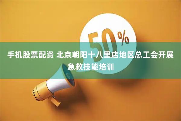 手机股票配资 北京朝阳十八里店地区总工会开展急救技能培训