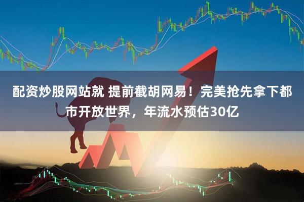 配资炒股网站就 提前截胡网易！完美抢先拿下都市开放世界，年流水预估30亿
