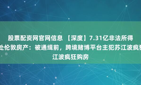 股票配资网官网信息 【深度】7.31亿非法所得与85处伦敦房产：被通缉前，跨境赌博平台主犯苏江波疯狂购房