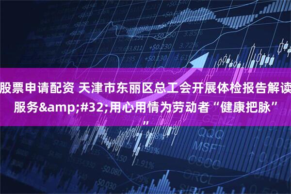 股票申请配资 天津市东丽区总工会开展体检报告解读服务 用心用情为劳动者“健康把脉”