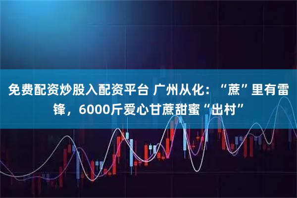 免费配资炒股入配资平台 广州从化：“蔗”里有雷锋，6000斤爱心甘蔗甜蜜“出村”