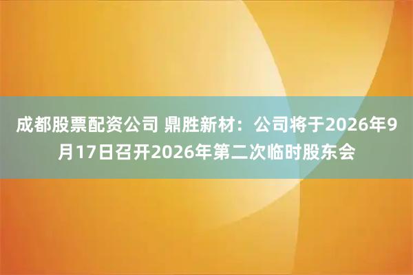 成都股票配资公司 鼎胜新材：公司将于2026年9月17日召开2026年第二次临时股东会