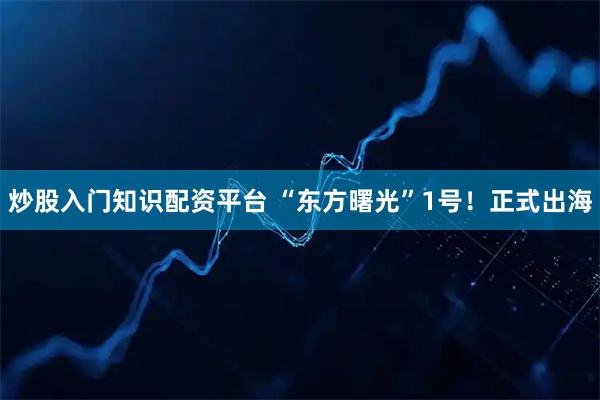 炒股入门知识配资平台 “东方曙光”1号！正式出海