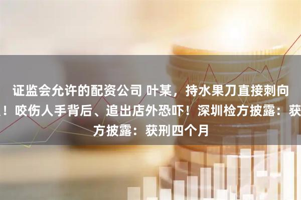 证监会允许的配资公司 叶某，持水果刀直接刺向执法人员！咬伤人手背后、追出店外恐吓！深圳检方披露：获刑四个月