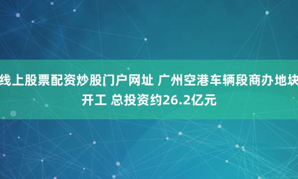 线上股票配资炒股门户网址 广州空港车辆段商办地块开工 总投资约26.2亿元